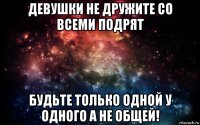 девушки не дружите со всеми подрят будьте только одной у одного а не общей!