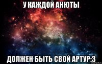 у каждой анюты должен быть свой артур:3