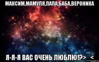 максим,мамуля,папа,баба,вероника я-я-я вас очень люблю!?>_<