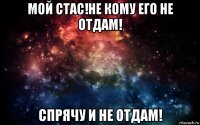 мой стас!не кому его не отдам! спрячу и не отдам!