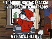 чтобы выехать с трассы, нужно заехать на трассу а у нас денег нет