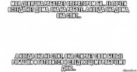 моя девушка работает оператором бк... ее почти всегда нет дома, она на работе...а когда она дома, она спит... .а когда она не спит, она стирает свои белые рубашки и готовится к следующему рабочему дню...