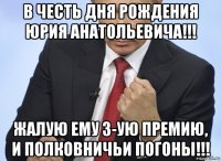 в честь дня рождения юрия анатольевича!!! жалую ему 3-ую премию, и полковничьи погоны!!!