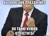 вы конечно празднуйте но таню нужно отпустить!