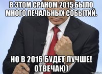 в этом сраном 2015,было много печальных событий. но в 2016 будет лучше! отвечаю)