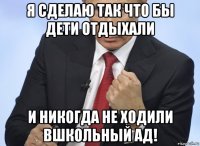 я сделаю так что бы дети отдыхали и никогда не ходили вшкольный ад!