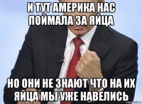 и тут америка нас поймала за яйца но они не знают что на их яйца мы уже навелись