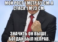 мой рост 1 метр 65 см. а стаса 1 м 73 см. значить он выше . богдан был неправ.