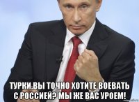  турки,вы точно хотите воевать с россией? мы же вас уроем!