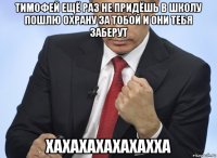 тимофей ещё раз не придёшь в школу пошлю охрану за тобой и они тебя заберут хахахахахахахха