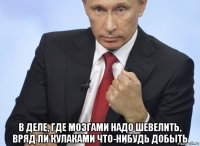  в деле, где мозгами надо шевелить, вряд ли кулаками что-нибудь добыть