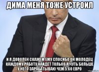 дима меня тоже устроил и я доволен скажем ему спосибо он молодец каждому работу найдёт только я чуть больше у него зарабатываю чем 5.60 евро