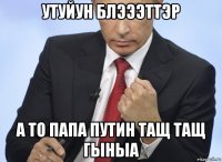 утуйун блэээттэр а то папа путин тащ тащ гыныа