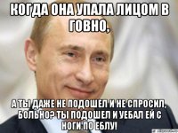 когда она упала лицом в говно, а ты даже не подошел и не спросил, больно? ты подошел и уебал ей с ноги по еблу!