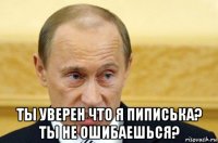  ты уверен что я пиписька? ты не ошибаешься?