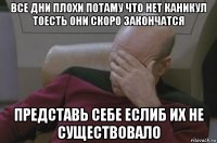 все дни плохи потаму что нет каникул тоесть они скоро закончатся представь себе еслиб их не существовало