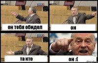 он тебя обидел он та кто он :(