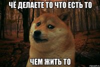 чё делаете то что есть то чем жить то