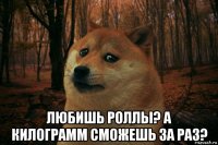  любишь роллы? а килограмм сможешь за раз?