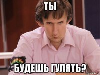 ты будешь гулять?