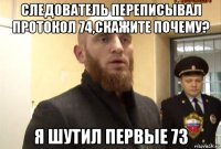 следователь переписывал протокол 74,скажите почему? я шутил первые 73