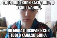 твоє ліцо,коли заходиш до кухні і бачиш, як мала пожирає все з твого халадільніка