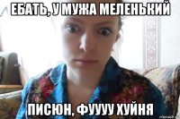 ебать, у мужа меленький писюн, фуууу хуйня