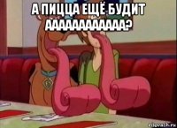 а пицца ещё будит аааааааааааа? 