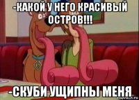 -какой у него красивый остров!!! -скуби ущипны меня