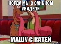 когда мы с саньком увидели машу с катей