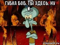 губка боб. ты здесь. ну и... 