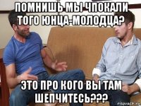 помнишь мы чпокали того юнца-молодца? это про кого вы там шепчитесь???