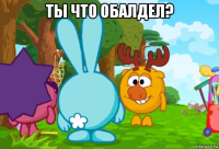 ты что обалдел? 