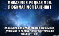 милая моя, родная моя, любимая моя танечка ! спокойной ночи радость моя, жизнь моя, душа моя ! сладких снов роднулечка ! я люблю тебя !!!