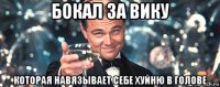 бокал за вику которая навязывает себе хуйню в голове