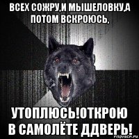 всех сожру,и мышеловку,а потом вскроюсь, утоплюсь!открою в самолёте ддверь!