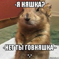 -я няшка? -нет ты говняшка - -,-