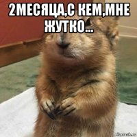 2месяца,с кем,мне жутко... 