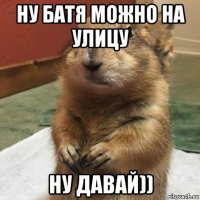 ну батя можно на улицу ну давай))