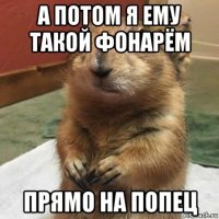 а потом я ему такой фонарём прямо на попец