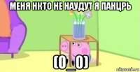 меня нкто не наудут я панцрь (0_0)