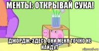 менты: открывай сука! джордж: здесь они меня точно не найдут