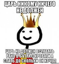 царь никому ничего не должен царь не должен вставать рано в 6 утра с кровати а спать до скольки он хочет!