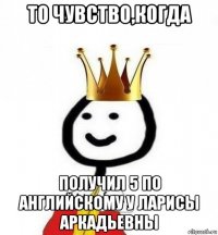 то чувство,когда получил 5 по английскому у ларисы аркадьевны