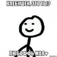 хлебушек, это ты? любоффь моя♥