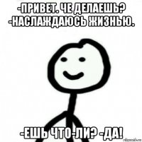 -привет. че делаешь? -наслаждаюсь жизнью. -ешь что-ли? -да!