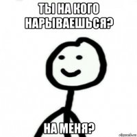 ты на кого нарываешься? на меня?