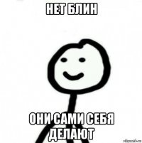 нет блин они сами себя делают