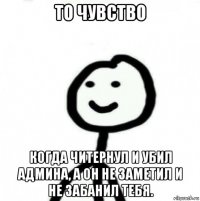 то чувство когда читернул и убил админа, а он не заметил и не забанил тебя.