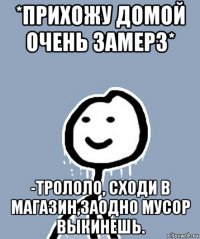 *прихожу домой очень замерз* -трололо, сходи в магазин,заодно мусор выкинешь.